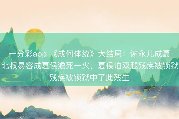 一分彩app 《成何体统》大结局：谢永儿成蕞莽撞难平，北叔易容成夏侯澹死一火，夏侯泊双腿残疾被锁狱中了此残生
