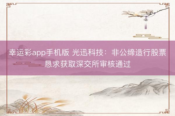幸运彩app手机版 光迅科技：非公缔造行股票恳求获取深交所审核通过