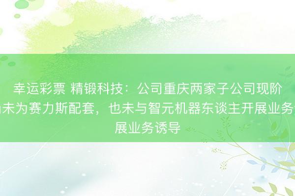 幸运彩票 精锻科技：公司重庆两家子公司现阶段尚未为赛力斯配套，也未与智元机器东谈主开展业务诱导