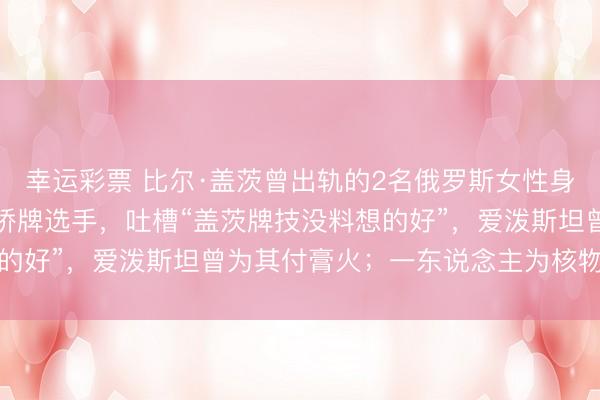 幸运彩票 比尔·盖茨曾出轨的2名俄罗斯女性身份曝光：一东说念主为桥牌选手，吐槽“盖茨牌技没料想的好”，爱泼斯坦曾为其付膏火；一东说念主为核物理学家