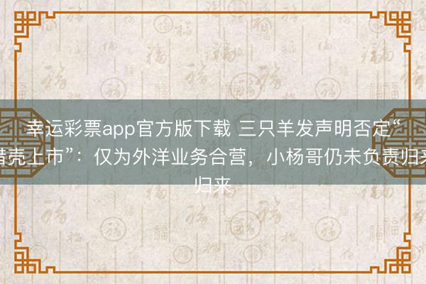 幸运彩票app官方版下载 三只羊发声明否定“借壳上市”:仅为外洋业务合营,小杨哥仍未负责归来