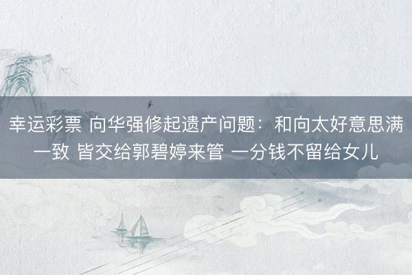幸运彩票 向华强修起遗产问题：和向太好意思满一致 皆交给郭碧婷来管 一分钱不留给女儿