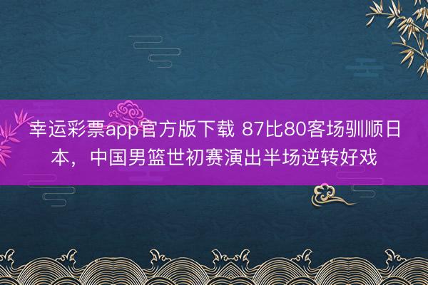 幸运彩票app官方版下载 87比80客场驯顺日本，中国男篮世初赛演出半场逆转好戏