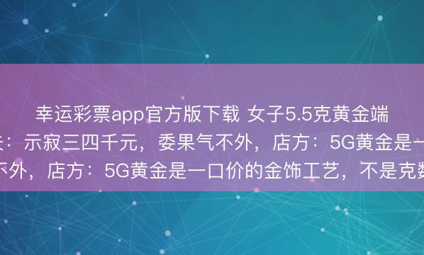 幸运彩票app官方版下载 女子5.5克黄金端正换新只剩下2克，丈夫：示寂三四千元，委果气不外，店方：5G黄金是一口价的金饰工艺，不是克数
