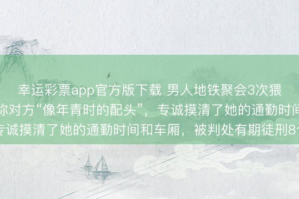 幸运彩票app官方版下载 男人地铁聚会3次猥亵归拢女子，被抓后辩称对方“像年青时的配头”，专诚摸清了她的通勤时间和车厢，被判处有期徒刑8个月