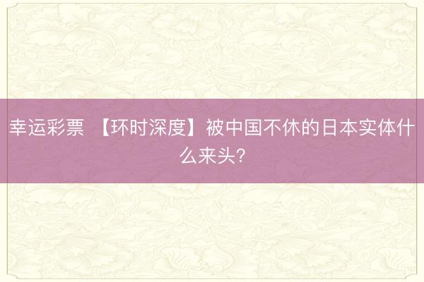 幸运彩票 【环时深度】被中国不休的日本实体什么来头？