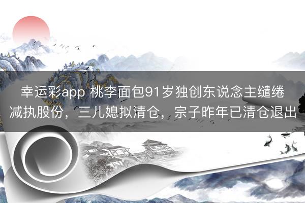 幸运彩app 桃李面包91岁独创东说念主缱绻减执股份,三儿媳拟清仓,宗子昨年已清仓退出