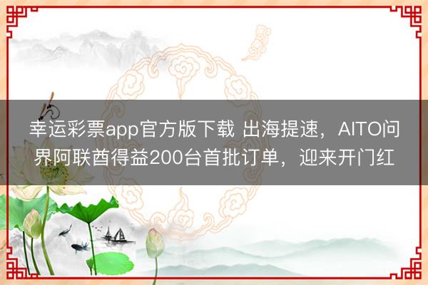 幸运彩票app官方版下载 出海提速,AITO问界阿联酋得益200台首批订单,迎来开门红