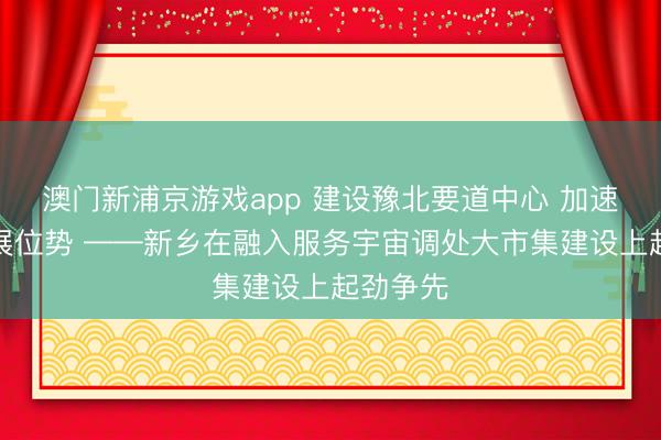 澳门新浦京游戏app 建设豫北要道中心 加速擢升发展位势 ——新乡在融入服务宇宙调处大市集建设上起劲争先