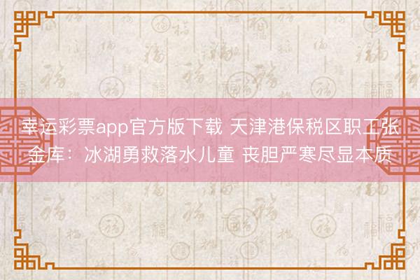 幸运彩票app官方版下载 天津港保税区职工张金库:冰湖勇救落水儿童 丧胆严寒尽显本质