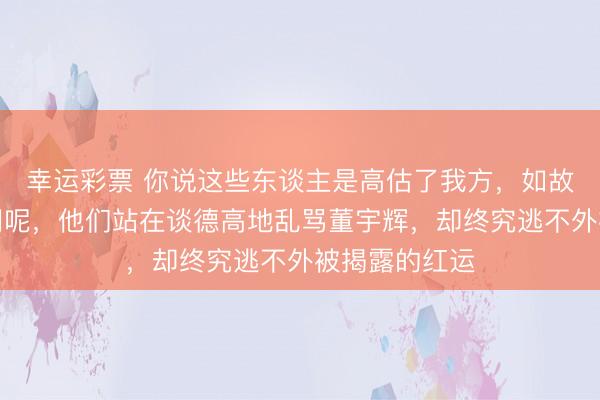 幸运彩票 你说这些东谈主是高估了我方，如故低估了互联网呢，他们站在谈德高地乱骂董宇辉，却终究逃不外被揭露的红运