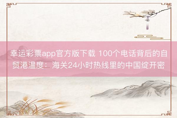 幸运彩票app官方版下载 100个电话背后的自贸港温度：海关24小时热线里的中国绽开密